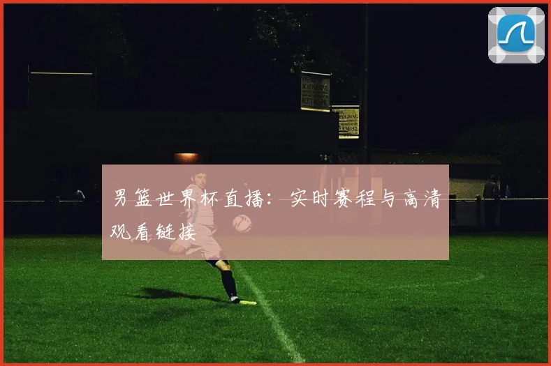 男篮世界杯直播：实时赛程与高清观看链接