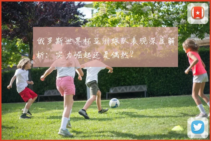 俄罗斯世界杯亚洲球队表现深度解析：实力崛起还是偶然？