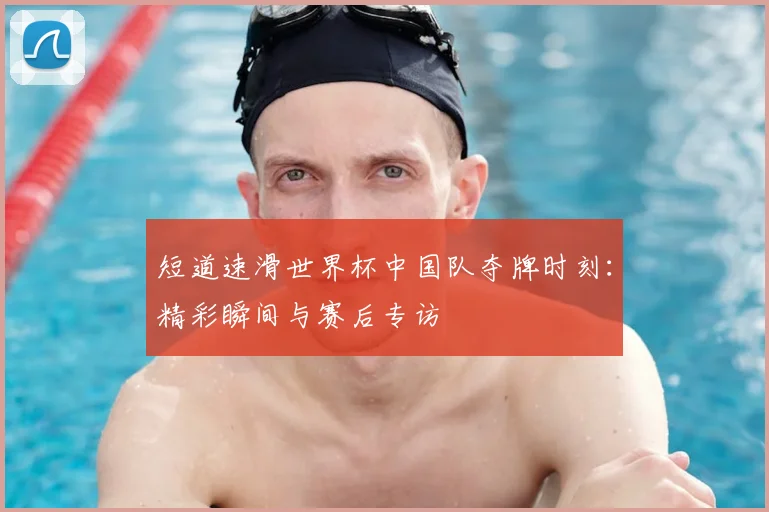 短道速滑世界杯中国队夺牌时刻：精彩瞬间与赛后专访