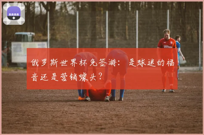 俄罗斯世界杯免签游：是球迷的福音还是营销噱头？