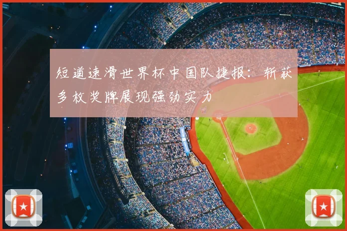 短道速滑世界杯中国队捷报：斩获多枚奖牌展现强劲实力