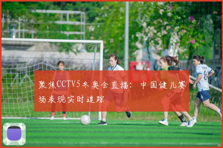 聚焦CCTV5冬奥会直播：中国健儿赛场表现实时追踪
