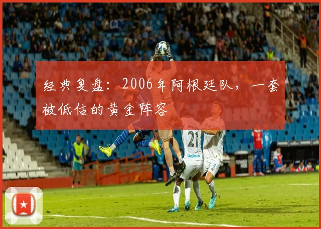 经典复盘：2006年阿根廷队，一套被低估的黄金阵容