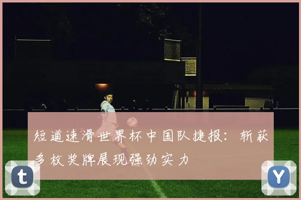 短道速滑世界杯中国队捷报：斩获多枚奖牌展现强劲实力